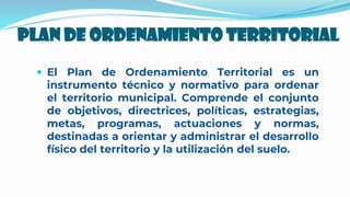 Plan De Ordenamiento Territorial
 El Plan de Ordenamiento Territorial es un
instrumento técnico y normativo para ordenar
el territorio municipal. Comprende el conjunto
de objetivos, directrices, políticas, estrategias,
metas, programas, actuaciones y normas,
destinadas a orientar y administrar el desarrollo
físico del territorio y la utilización del suelo.
 