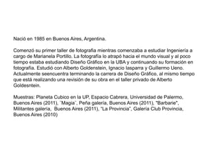 Nació en 1985 en Buenos Aires, Argentina.

Comenzó su primer taller de fotografia mientras comenzaba a estudiar Ingeniería a
cargo de Marianela Portillo. La fotografía lo atrapó hacia el mundo visual y al poco
tiempo estaba estudiando Diseño Gráfico en la UBA y continuando su formación en
fotografía. Estudió con Alberto Goldenstein, Ignacio Iasparra y Guillermo Ueno.
Actualmente seencuentra terminando la carrera de Diseño Gráfico, al mismo tiempo
que está realizando una revisión de su obra en el taller privado de Alberto
Goldesntein.

Muestras: Planeta Cubico en la UP, Espacio Cabrera, Universidad de Palermo,
Buenos Aires (2011), ¨Magia¨, Peña galería, Buenos Aires (2011), "Barbarie",
Militantes galería, Buenos Aires (2011), “La Provincia”, Galería Club Provincia,
Buenos Aires (2010)
 