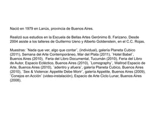 Nació en 1979 en Lanús, provincia de Buenos Aires.

Realizó sus estudios en la Escuela de Bellas Artes Gerónimo B. Farizano. Desde
2004 asiste a los talleres de Guillermo Ueno y Alberto Goldenstein, en el C.C. Rojas.

Muestras: ¨Nada que ver, algo que contar¨, (individual), galería Planeta Cubico
(2011), Semana del Arte Contemporáneo, Mar del Plata (2011), ¨Hotel Babel¨,
Buenos Aires (2010), Feria del Libro Documental, Tucumán (2010), Feria del Libro
de Autor, Espacio Ecléctico, Buenos Aires (2010), ¨Lomography¨, Wallrod Espacio de
Arte, Buenos Aires (2010), ¨adentro y afuera¨, galería Planeta Cubico, Buenos Aires
(2010), ¨Sex & Violence: Appetite Debe Morir¨, galería Appetite, Buenos Aires (2009),
¨Conejos en Acción¨ (video-instalación), Espacio de Arte Ciclo Lunar, Buenos Aires
(2008).
 