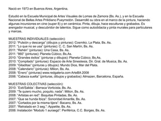 Nació en 1973 en Buenos Aires, Argentina.

Estudió en la Escuela Municipal de Artes Visuales de Lomas de Zamora (Bs. As.), y en la Escuela
Nacional de Bellas Artes Prilidiano Pueyrredón. Desarrolló su obra en el marco de la pintura, haciendo
algunas incursiones en cine (super 8) y en cerámica. Pinta, dibuja, hace esculturas y grabados. Es
arengador musical, y descubridor de talentos. Sigue como autodidacta y pinta murales para particulares
y marcas.

MUESTRAS INDIVIDUALES (selección):
2012: “Pulsión y descarga” (dibujos y pinturas): Cosmiko, La Plata, Bs. As.
2011: “Lo que no se usa” (pinturas): C. C. San Martín, Bs. As.
2011: “Rehén” (pinturas): Una Casa, Bs. As.
2011: “860” (pinturas): Planeta Cúbico, Bs.As.
2010: “Grandes éxitos” (pinturas y dibujos): Planeta Cúbico, Bs.As.
2010: “Compilado” (pinturas): Espacio de Arte Sinestesia, Dir. Gral. de Musica, Bs. As.
2009: “Giladitas” (pinturas y dibujos): Mundo Dios, Mar del Plata.
2008: “Calendario” (pinturas): Milion, Bs. As.
2008: “Enero” (pinturas) www.redgaleria.com ArteBA 2008
2006: “Cabeza suelta” (pinturas, dibujos y grabados): Almazen, Barcelona, España.

MUESTRAS COLECTIVAS (selección):
2010: ¨Exit/Salida¨: Barraca Vorticista, Bs. As.
2009: “Te quiero mucho, poquito, nada”: Milion, Bs. As.
2008: “Artistas en red”: Boquitas Pintadas, Bs. As.
2007: “Que se hunda Ibiza”: Sonoridad Amarilla, Bs. As.
2007: “Cortados por la misma tijera”: Bacano, Bs. As.
2007: “Retratado en 3 seg.”: Appetite, Bs. As.
2006: Instalación “Modulo 1 auraegó”: Periférica, C.C. Borges, Bs. As.
 