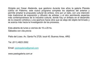 Dirigida por Cesar Abelenda, que gestiono durante tres años la galería Planeta
cúbico en Palermo, este nuevo programa completa los objetivos del anterior y
permite ampliar la propuesta cultural de ambos. Uno por un lado, con una intención
más tradicional de exposición y difusión de artistas; y el otro asimilando aspectos
más contemporáneos de la industria cultural, donde hay un énfasis en el desarrollo
de la creación artística y una apertura hacia obra que se aleja del objeto terminado y
se acerca más hacia la investigación de los procesos.

Esta abierta de lunes a viernes de 15 a 20 hs.
Sábados con cita previa

Patio del Liceo. Av. Santa Fe 2729, local 43. Buenos Aires. ARG

Tel. (011) 4823 2552

Email: pastogaleria@gmail.com

www.pastogaleria.com.ar
 
