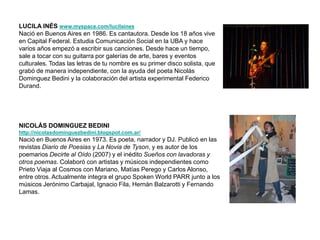 LUCILA INÉS www.myspace.com/lucilaines
Nació en Buenos Aires en 1986. Es cantautora. Desde los 18 años vive
en Capital Federal. Estudia Comunicación Social en la UBA y hace
varios años empezó a escribir sus canciones. Desde hace un tiempo,
sale a tocar con su guitarra por galerías de arte, bares y eventos
culturales. Todas las letras de tu nombre es su primer disco solista, que
grabó de manera independiente, con la ayuda del poeta Nicolás
Dominguez Bedini y la colaboración del artista experimental Federico
Durand.




NICOLÁS DOMINGUEZ BEDINI
http://nicolasdominguezbedini.blogspot.com.ar/
Nació en Buenos Aires en 1973. Es poeta, narrador y DJ. Publicó en las
revistas Diario de Poesias y La Novia de Tyson, y es autor de los
poemarios Decirte al Oído (2007) y el inédito Sueños con lavadoras y
otros poemas. Colaboró con artistas y músicos independientes como
Prieto Viaja al Cosmos con Mariano, Matías Perego y Carlos Alonso,
entre otros. Actualmente integra el grupo Spoken World PARR junto a los
músicos Jerónimo Carbajal, Ignacio Fila, Hernán Balzarotti y Fernando
Lamas.
 