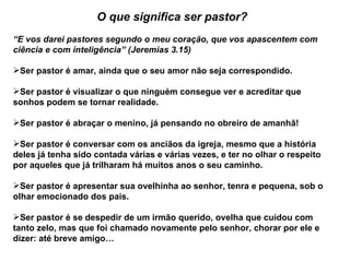 O que significa ser pastor?
“E vos darei pastores segundo o meu coração, que vos apascentem com
ciência e com inteligência” (Jeremias 3.15)

Ser pastor é amar, ainda que o seu amor não seja correspondido.

Ser pastor é visualizar o que ninguém consegue ver e acreditar que
sonhos podem se tornar realidade.

Ser pastor é abraçar o menino, já pensando no obreiro de amanhã!

Ser pastor é conversar com os anciãos da igreja, mesmo que a história
deles já tenha sido contada várias e várias vezes, e ter no olhar o respeito
por aqueles que já trilharam há muitos anos o seu caminho.

Ser pastor é apresentar sua ovelhinha ao senhor, tenra e pequena, sob o
olhar emocionado dos pais.

Ser pastor é se despedir de um irmão querido, ovelha que cuidou com
tanto zelo, mas que foi chamado novamente pelo senhor, chorar por ele e
dizer: até breve amigo…
 