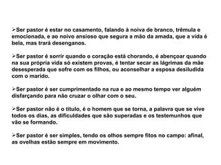 Ser pastor é estar no casamento, falando à noiva de branco, trêmula e
emocionada, e ao noivo ansioso que segura a mão da amada, que a vida é
bela, mas trará desenganos.

Ser pastor é sorrir quando o coração está chorando, é abençoar quando
na sua própria vida só existem provas, é tentar secar as lágrimas da mãe
desesperada que sofre com os filhos, ou aconselhar a esposa desiludida
com o marido.

Ser pastor é ser cumprimentado na rua e ao mesmo tempo ver alguém
disfarçando para não cruzar o olhar com o seu.

Ser pastor não é o título, é o homem que se torna, a palavra que se vive
todos os dias, as dificuldades que são superadas e os testemunhos que
vão se formando.

Ser pastor é ser simples, tendo os olhos sempre fitos no campo: afinal,
as ovelhas estão sempre em movimento.
 