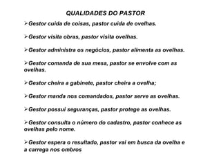 QUALIDADES DO PASTOR
Gestor cuida de coisas, pastor cuida de ovelhas.

Gestor visita obras, pastor visita ovelhas.

Gestor administra os negócios, pastor alimenta as ovelhas.

Gestor comanda de sua mesa, pastor se envolve com as
ovelhas.

Gestor cheira a gabinete, pastor cheira a ovelha;

Gestor manda nos comandados, pastor serve as ovelhas.

Gestor possui seguranças, pastor protege as ovelhas.

Gestor consulta o número do cadastro, pastor conhece as
ovelhas pelo nome.

Gestor espera o resultado, pastor vai em busca da ovelha e
a carrega nos ombros
 
