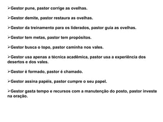 Gestor pune, pastor corrige as ovelhas.

Gestor demite, pastor restaura as ovelhas.

Gestor da treinamento para os liderados, pastor guia as ovelhas.

Gestor tem metas, pastor tem propósitos.

Gestor busca o topo, pastor caminha nos vales.

Gestor usa apenas a técnica acadêmica, pastor usa a experiência dos
desertos e dos vales.

Gestor é formado, pastor é chamado.

Gestor assina papéis, pastor cumpre o seu papel.

Gestor gasta tempo e recursos com a manutenção do posto, pastor investe
na oração.
 