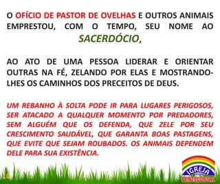 O OFÍCIO DE PASTOR DE OVELHAS E OUTROS ANIMAIS
EMPRESTOU, COM O TEMPO, SEU NOME AO
SACERDÓCIO,
AO ATO DE UMA PESSOA LIDERAR E ORIENTAR
OUTRAS NA FÉ, ZELANDO POR ELAS E MOSTRANDOLHES OS CAMINHOS DOS PRECEITOS DE DEUS.
UM REBANHO À SOLTA PODE IR PARA LUGARES PERIGOSOS,
SER ATACADO A QUALQUER MOMENTO POR PREDADORES,
SEM ALGUÉM QUE OS DEFENDA, QUE ZELE POR SEU
CRESCIMENTO SAUDÁVEL, QUE GARANTA BOAS PASTAGENS,
QUE EVITE QUE SEJAM ROUBADOS. OS ANIMAIS DEPENDEM
DELE PARA SUA EXISTÊNCIA.
10

 