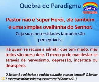 Há quem se recuse a admitir que tem medo, mas
todos são presa dele. O medo pode manifestar-se
através de nervosismo, depressão, incerteza ou
desespero.
O Senhor é a minha luz e a minha salvação, a quem temerei? O Senhor
12 é a força da minha vida; a quem temerei? (Salmos27;1).

 