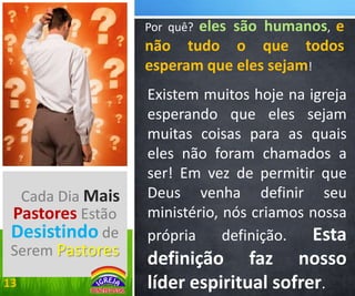 eles são humanos, e
não tudo o que todos
esperam que eles sejam!
Por quê?

Cada Dia Mais
Pastores Estão
Desistindo de
Serem Pastores
13

Existem muitos hoje na igreja
esperando que eles sejam
muitas coisas para as quais
eles não foram chamados a
ser! Em vez de permitir que
Deus venha definir seu
ministério, nós criamos nossa
própria
definição.
Esta

definição faz nosso
líder espiritual sofrer.

 