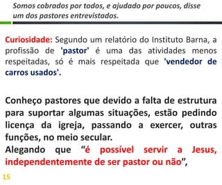 Somos cobrados por todos, e ajudado por poucos, disse
um dos pastores entrevistados.

Curiosidade: Segundo um relatório do Instituto Barna, a
profissão de 'pastor' é uma das atividades menos
respeitadas, só é mais respeitada que 'vendedor de
carros usados'.

Conheço pastores que devido a falta de estrutura
para suportar algumas situações, estão pedindo
licença da igreja, passando a exercer, outras
funções, no meio secular.
Alegando que “é possível servir a Jesus,
independentemente de ser pastor ou não”,
15

 