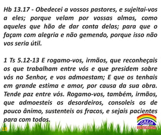 Hb 13.17 - Obedecei a vossos pastores, e sujeitai-vos
a eles; porque velam por vossas almas, como
aqueles que hão de dar conta delas; para que o
façam com alegria e não gemendo, porque isso não
vos seria útil.
1 Ts 5.12-13 E rogamo-vos, irmãos, que reconheçais
os que trabalham entre vós e que presidem sobre
vós no Senhor, e vos admoestam; E que os tenhais
em grande estima e amor, por causa da sua obra.
Tende paz entre vós. Rogamo-vos, também, irmãos,
que admoesteis os desordeiros, consoleis os de
pouco ânimo, sustenteis os fracos, e sejais pacientes
para com todos.
18

 