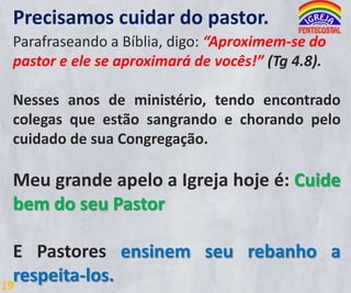 Precisamos cuidar do pastor.
Parafraseando a Bíblia, digo: “Aproximem-se do
pastor e ele se aproximará de vocês!” (Tg 4.8).

Nesses anos de ministério, tendo encontrado
colegas que estão sangrando e chorando pelo
cuidado de sua Congregação.

Meu grande apelo a Igreja hoje é: Cuide
bem do seu Pastor
E Pastores ensinem seu rebanho a
respeita-los.
19

 