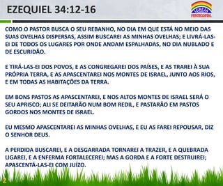 EZEQUIEL 34:12-16
COMO O PASTOR BUSCA O SEU REBANHO, NO DIA EM QUE ESTÁ NO MEIO DAS
SUAS OVELHAS DISPERSAS, ASSIM BUSCAREI AS MINHAS OVELHAS; E LIVRÁ-LASEI DE TODOS OS LUGARES POR ONDE ANDAM ESPALHADAS, NO DIA NUBLADO E
DE ESCURIDÃO.
E TIRÁ-LAS-EI DOS POVOS, E AS CONGREGAREI DOS PAÍSES, E AS TRAREI À SUA
PRÓPRIA TERRA, E AS APASCENTAREI NOS MONTES DE ISRAEL, JUNTO AOS RIOS,
E EM TODAS AS HABITAÇÕES DA TERRA.
EM BONS PASTOS AS APASCENTAREI, E NOS ALTOS MONTES DE ISRAEL SERÁ O
SEU APRISCO; ALI SE DEITARÃO NUM BOM REDIL, E PASTARÃO EM PASTOS
GORDOS NOS MONTES DE ISRAEL.

EU MESMO APASCENTAREI AS MINHAS OVELHAS, E EU AS FAREI REPOUSAR, DIZ
O SENHOR DEUS.
A PERDIDA BUSCAREI, E A DESGARRADA TORNAREI A TRAZER, E A QUEBRADA
LIGAREI, E A ENFERMA FORTALECEREI; MAS A GORDA E A FORTE DESTRUIREI;
APASCENTÁ-LAS-EI COM JUÍZO.

2

 