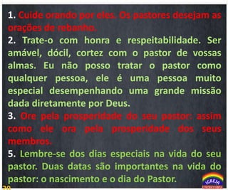 1. Cuide orando por eles. Os pastores desejam as
orações de rebanho.
2. Trate-o com honra e respeitabilidade. Ser
amável, dócil, cortez com o pastor de vossas
almas. Eu não posso tratar o pastor como
qualquer pessoa, ele é uma pessoa muito
especial desempenhando uma grande missão
dada diretamente por Deus.
3. Ore pela prosperidade do seu pastor: assim
como ele ora pela prosperidade dos seus
membros.
5. Lembre-se dos dias especiais na vida do seu
pastor. Duas datas são importantes na vida do
pastor: o nascimento e o dia do Pastor.

Qual é a Mensagem?

 