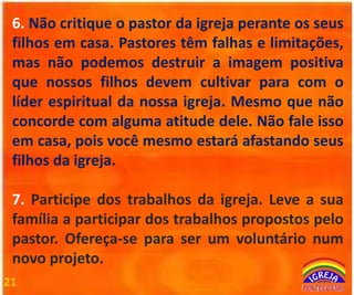 6. Não critique o pastor da igreja perante os seus
filhos em casa. Pastores têm falhas e limitações,
mas não podemos destruir a imagem positiva
que nossos filhos devem cultivar para com o
líder espiritual da nossa igreja. Mesmo que não
concorde com alguma atitude dele. Não fale isso
em casa, pois você mesmo estará afastando seus
filhos da igreja.
7. Participe dos trabalhos da igreja. Leve a sua
família a participar dos trabalhos propostos pelo
pastor. Ofereça-se para ser um voluntário num
novo projeto.
21

 