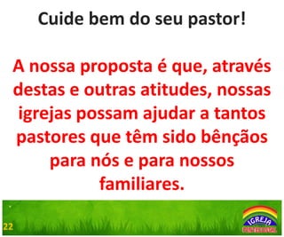 Cuide bem do seu pastor!
A nossa proposta é que, através
destas e outras atitudes, nossas
igrejas possam ajudar a tantos
pastores que têm sido bênçãos
para nós e para nossos
familiares.
.
22

 