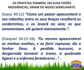 OS PROFETAS TAMBÉM, EM SUAS VISÕES
MESSIÂNICAS, VIRAM DE MODO SEMELHANTE:

(Isaias 40:11) “Como um pastor apascentará o
seu rebanho; entre os seus braços recolherá os
cordeirinhos, e os levará no seio; as que
amamentam, ele guiará mansamente.”;
(Ezequiel 34:15-16). “Eu mesmo apascentarei
as minhas ovelhas, e as farei repousar, diz o
Senhor Deus. A perdida buscarei, a
desgarrada tornarei a trazer, a quebrada
ligarei e a enferma fortalecerei...” .
6

 