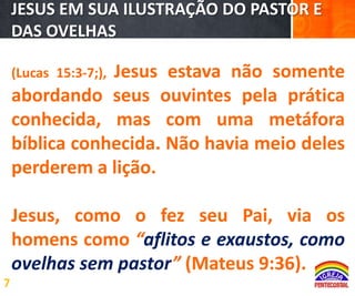 JESUS EM SUA ILUSTRAÇÃO DO PASTOR E
DAS OVELHAS

Jesus estava não somente
abordando seus ouvintes pela prática
conhecida, mas com uma metáfora
bíblica conhecida. Não havia meio deles
perderem a lição.
(Lucas 15:3-7;),

Jesus, como o fez seu Pai, via os
homens como “aflitos e exaustos, como
ovelhas sem pastor” (Mateus 9:36).
7

 