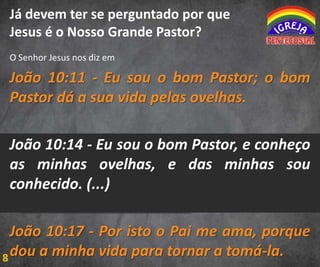 Já devem ter se perguntado por que
Jesus é o Nosso Grande Pastor?
O Senhor Jesus nos diz em

João 10:11 - Eu sou o bom Pastor; o bom
Pastor dá a sua vida pelas ovelhas.
João 10:14 - Eu sou o bom Pastor, e conheço
as minhas ovelhas, e das minhas sou
conhecido. (...)
João 10:17 - Por isto o Pai me ama, porque
8 dou a minha vida para tornar a tomá-la.

 