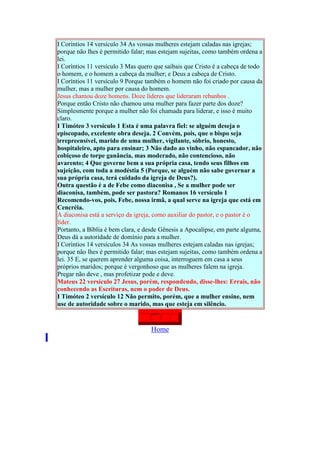 I Coríntios 14 versículo 34 As vossas mulheres estejam caladas nas igrejas;
    porque não lhes é permitido falar; mas estejam sujeitas, como também ordena a
    lei.
    I Coríntios 11 versículo 3 Mas quero que saibais que Cristo é a cabeça de todo
    o homem, e o homem a cabeça da mulher; e Deus a cabeça de Cristo.
    I Coríntios 11 versículo 9 Porque também o homem não foi criado por causa da
    mulher, mas a mulher por causa do homem.
    Jesus chamou doze homens. Doze líderes que lideraram rebanhos .
    Porque então Cristo não chamou uma mulher para fazer parte dos doze?
    Simplesmente porque a mulher não foi chamada para liderar, e isso é muito
    claro.
    I Timóteo 3 versículo 1 Esta é uma palavra fiel: se alguém deseja o
    episcopado, excelente obra deseja. 2 Convém, pois, que o bispo seja
    irrepreensível, marido de uma mulher, vigilante, sóbrio, honesto,
    hospitaleiro, apto para ensinar; 3 Não dado ao vinho, não espancador, não
    cobiçoso de torpe ganância, mas moderado, não contencioso, não
    avarento; 4 Que governe bem a sua própria casa, tendo seus filhos em
    sujeição, com toda a modéstia 5 (Porque, se alguém não sabe governar a
    sua própria casa, terá cuidado da igreja de Deus?).
    Outra questão é a de Febe como diaconisa , Se a mulher pode ser
    diaconisa, também, pode ser pastora? Romanos 16 versículo 1
    Recomendo-vos, pois, Febe, nossa irmã, a qual serve na igreja que está em
    Cencréia.
    A diaconisa está a serviço da igreja, como auxiliar do pastor, e o pastor é o
    líder.
    Portanto, a Bíblia é bem clara, e desde Gênesis a Apocalipse, em parte alguma,
    Deus dá a autoridade de domínio para a mulher.
    I Coríntios 14 versículos 34 As vossas mulheres estejam caladas nas igrejas;
    porque não lhes é permitido falar; mas estejam sujeitas, como também ordena a
    lei. 35 E, se querem aprender alguma coisa, interroguem em casa a seus
    próprios maridos; porque é vergonhoso que as mulheres falem na igreja.
    Pregar não deve , mas profetizar pode e deve.
    Mateus 22 versículo 27 Jesus, porém, respondendo, disse-lhes: Errais, não
    conhecendo as Escrituras, nem o poder de Deus.
    I Timóteo 2 versículo 12 Não permito, porém, que a mulher ensine, nem
    use de autoridade sobre o marido, mas que esteja em silêncio.


                                       Home
.
 