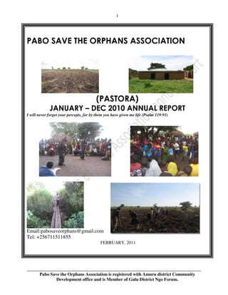 1




PABO SAVE THE ORPHANS ASSOCIATION




                                         (PASTORA)
             JANUARY – DEC 2010 ANNUAL REPORT
I will never forget your percepts, for by them you have given me life (Psalm 119:93)




Email:pabosaveorphans@gmail.com
Tel: +256711511855
                                           FEBRUARY, 2011




______________________________________________________________________________
      Pabo Save the Orphans Association is registered with Amuru district Community
              Development office and is Member of Gulu District Ngo Forum.
 