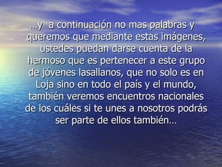 … y  a continuación no mas palabras y queremos que mediante estas imágenes, ustedes puedan darse cuenta de la hermoso que es pertenecer a este grupo de jóvenes lasallanos, que no solo es en Loja sino en todo el país y el mundo, también veremos encuentros nacionales de los cuáles si te unes a nosotros podrás ser parte de ellos también… 
