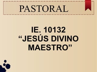 PASTORAL
IE. 10132
“JESÚS DIVINO
MAESTRO”
 