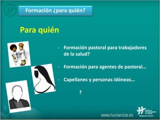 Formación ¿para quién?
Para quién
- Formación pastoral para trabajadores
de la salud?
- Formación para agentes de pastoral…
- Capellanes y personas idóneas…
?
 