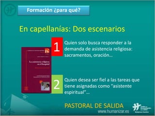 Formación ¿para qué?
En capellanías: Dos escenarios
Quien solo busca responder a la
demanda de asistencia religiosa:
sacramentos, oración…
Quien desea ser fiel a las tareas que
tiene asignadas como “asistente
espiritual”…
PASTORAL DE SALIDA
1
2
 