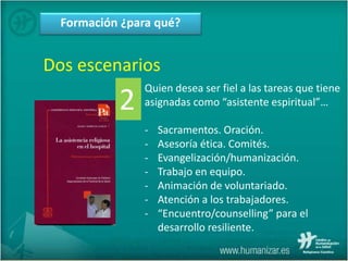 Formación ¿para qué?
Dos escenarios
Quien desea ser fiel a las tareas que tiene
asignadas como “asistente espiritual”…
- Sacramentos. Oración.
- Asesoría ética. Comités.
- Evangelización/humanización.
- Trabajo en equipo.
- Animación de voluntariado.
- Atención a los trabajadores.
- “Encuentro/counselling” para el
desarrollo resiliente.
2
 