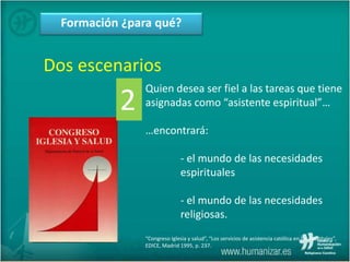 Formación ¿para qué?
Dos escenarios
Quien desea ser fiel a las tareas que tiene
asignadas como “asistente espiritual”…
…encontrará:
- el mundo de las necesidades
espirituales
- el mundo de las necesidades
religiosas.
“Congreso Iglesia y salud”, “Los servicios de asistencia católica en los hospitales”,
EDICE, Madrid 1995, p. 237.
2
 