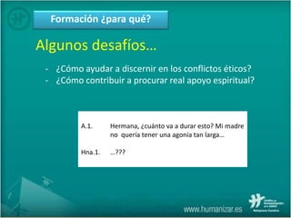 Formación ¿para qué?
Algunos desafíos…
- ¿Cómo ayudar a discernir en los conflictos éticos?
- ¿Cómo contribuir a procurar real apoyo espiritual?
A.1. Hermana, ¿cuánto va a durar esto? Mi madre
no quería tener una agonía tan larga…
Hna.1. …???
 