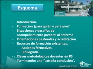Esquema
- Introducción.
- Formación ¿para quién y para qué?
- Situaciones y desafíos de
acompañamiento pastoral al enfermo
- Orientaciones pastorales y acreditación.
- Recursos de formación existentes.
- Acciones formativas.
- Bibliografía.
- Claves metodológicas docentes en PS
- Terminando: una “extraña conclusión”.
 