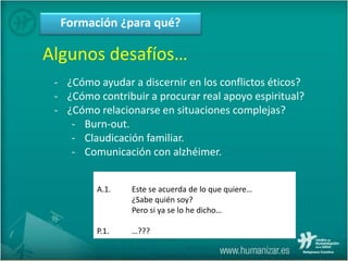 Formación ¿para qué?
Algunos desafíos…
- ¿Cómo ayudar a discernir en los conflictos éticos?
- ¿Cómo contribuir a procurar real apoyo espiritual?
- ¿Cómo relacionarse en situaciones complejas?
- Burn-out.
- Claudicación familiar.
- Comunicación con alzhéimer.
A.1. Este se acuerda de lo que quiere…
¿Sabe quién soy?
Pero si ya se lo he dicho…
P.1. …???
 
