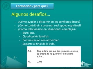 Formación ¿para qué?
Algunos desafíos…
- ¿Cómo ayudar a discernir en los conflictos éticos?
- ¿Cómo contribuir a procurar real apoyo espiritual?
- ¿Cómo relacionarse en situaciones complejas?
- Burn-out.
- Claudicación familiar.
- Comunicación con alzhéimer.
- Soporte al final de la vida.
A.1. Si va a darle eso que dan los curas… que no
se entere. Yo no quiero ver a mi padre
sufrir…
P.1. …???
 