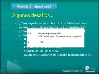 Formación ¿para qué?
Algunos desafíos…
- ¿Cómo ayudar a discernir en los conflictos éticos –
miembros o no de un Comité de Etica Asistencial?
- ¿Cómo contribuir a procurar real apoyo espiritual?
- ¿Cómo relacionarse en situaciones complejas?
- Burn-out.
- Claudicación familiar.
- Comunicación con alzhéimer.
- Soporte al final de la vida.
- Ayuda en situaciones de suicidio (consumado o no).
A.1. Madre de joven suicida:
José Carlos, reza tú, que yo ahora no puedo.
P.1. …???
 