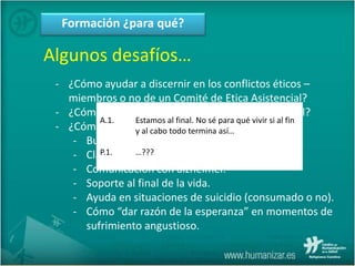 Formación ¿para qué?
Algunos desafíos…
- ¿Cómo ayudar a discernir en los conflictos éticos –
miembros o no de un Comité de Etica Asistencial?
- ¿Cómo contribuir a procurar real apoyo espiritual?
- ¿Cómo relacionarse en situaciones complejas?
- Burn-out.
- Claudicación familiar.
- Comunicación con alzhéimer.
- Soporte al final de la vida.
- Ayuda en situaciones de suicidio (consumado o no).
- Cómo “dar razón de la esperanza” en momentos de
sufrimiento angustioso.
A.1. Estamos al final. No sé para qué vivir si al fin
y al cabo todo termina así…
P.1. …???
 