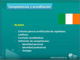 - IRLANDA
- Criterios para la certificación de capellanes
católicos.
- Comisión acreditadora.
- Definición de competencias:
- Identidad personal
- Identidad profesional
- Teología
Competencias y acreditación
 