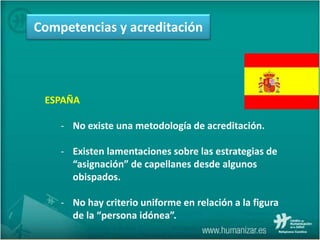 ESPAÑA
- No existe una metodología de acreditación.
- Existen lamentaciones sobre las estrategias de
“asignación” de capellanes desde algunos
obispados.
- No hay criterio uniforme en relación a la figura
de la “persona idónea”.
Competencias y acreditación
 