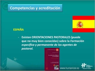 ESPAÑA
- Existen ORIENTACIONES PASTORALES (puede
que no muy bien conocidas) sobre la Formación
específica y permanente de los agentes de
pastoral.
Competencias y acreditación
 
