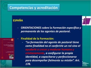 ESPAÑA
- ORIENTACIONES sobre la Formación específica y
permanente de los agentes de pastoral.
- Finalidad de la Formación:
- “La formación del agente de pastoral tiene
como finalidad no el conferirle un rol sino el
ayudarle a crecer y madurar humana y
cristianamente, a configurar la propia
identidad, a capacitarse y perfeccionarse
para desempeñar fielmente su misión”. Art.
178.
Competencias y acreditación
 
