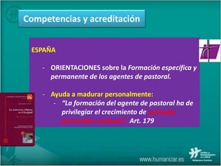 ESPAÑA
- ORIENTACIONES sobre la Formación específica y
permanente de los agentes de pastoral.
- Ayuda a madurar personalmente:
- “La formación del agente de pastoral ha de
privilegiar el crecimiento de actitudes
personales maduras”. Art. 179
Competencias y acreditación
 