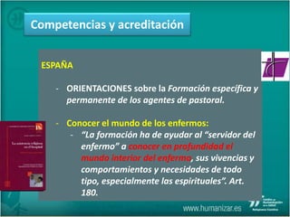 ESPAÑA
- ORIENTACIONES sobre la Formación específica y
permanente de los agentes de pastoral.
- Conocer el mundo de los enfermos:
- “La formación ha de ayudar al “servidor del
enfermo” a conocer en profundidad el
mundo interior del enfermo, sus vivencias y
comportamientos y necesidades de todo
tipo, especialmente las espirituales”. Art.
180.
Competencias y acreditación
 