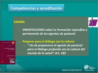 ESPAÑA
- ORIENTACIONES sobre la Formación específica y
permanente de los agentes de pastoral.
- Preparar para el diálogo con la cultura:
- “ Ha de prepararse al agente de pastoral
para el diálogo profundo con la cultura del
mundo de la salud”. Art. 182
Competencias y acreditación
 