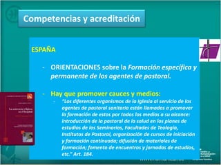 ESPAÑA
- ORIENTACIONES sobre la Formación específica y
permanente de los agentes de pastoral.
- Hay que promover cauces y medios:
- “Los diferentes organismos de la Iglesia al servicio de los
agentes de pastoral sanitaria están llamados a promover
la formación de estos por todos los medios a su alcance:
introducción de la pastoral de la salud en los planes de
estudios de los Seminarios, Facultades de Teología,
Institutos de Pastoral, organización de cursos de iniciación
y formación continuada; difusión de materiales de
formación; fomento de encuentros y jornadas de estudios,
etc.” Art. 184.
Competencias y acreditación
 