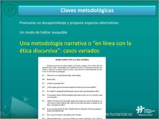 Claves metodológicas
Promueve un desaprendizaje y propone espacios alternativos
Un modo de hablar asequible
Una metodología narrativa o “en línea con la
ética discursiva”: casos variados
 