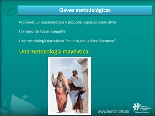 Promover un desaprendizaje y proponer espacios alternativos
Un modo de hablar asequible
Una metodología narrativa o “en línea con la ética discursiva”:
Una metodología mayéutica:
Claves metodológicas
 