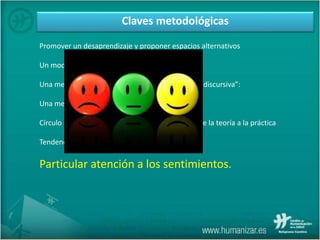 Claves metodológicas
Promover un desaprendizaje y proponer espacios alternativos
Un modo de hablar asequible
Una metodología narrativa o “en línea con la ética discursiva”:
Una metodología mayéutica:
Círculo epistemológico: de la práctica a la teoría, de la teoría a la práctica
Tendencia humanista y eclecticismo.
Particular atención a los sentimientos.
 