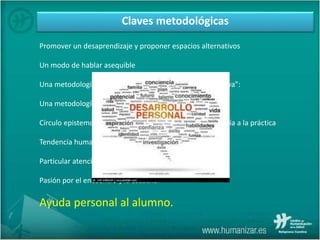 Claves metodológicas
Promover un desaprendizaje y proponer espacios alternativos
Un modo de hablar asequible
Una metodología narrativa o “en línea con la ética discursiva”:
Una metodología mayéutica:
Círculo epistemológico: de la práctica a la teoría, de la teoría a la práctica
Tendencia humanista y eclecticismo.
Particular atención a los sentimientos.
Pasión por el encuentro y la escucha
Ayuda personal al alumno.
 