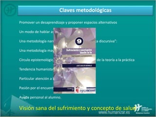 Claves metodológicas
Promover un desaprendizaje y proponer espacios alternativos
Un modo de hablar asequible
Una metodología narrativa o “en línea con la ética discursiva”:
Una metodología mayéutica:
Círculo epistemológico: de la práctica a la teoría, de la teoría a la práctica
Tendencia humanista y eclecticismo.
Particular atención a los sentimientos.
Pasión por el encuentro y la escucha
Ayuda personal al alumno.
Visión sana del sufrimiento y concepto de salud
 
